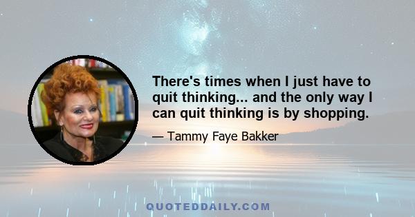 There's times when I just have to quit thinking... and the only way I can quit thinking is by shopping.