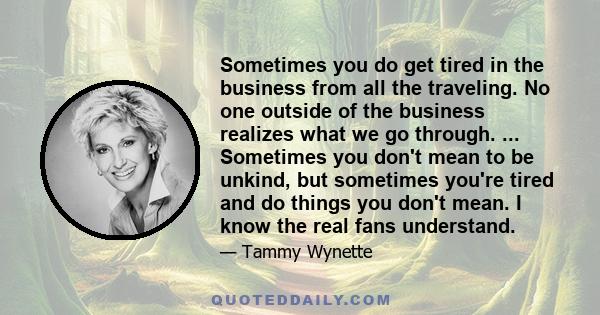 Sometimes you do get tired in the business from all the traveling. No one outside of the business realizes what we go through. ... Sometimes you don't mean to be unkind, but sometimes you're tired and do things you