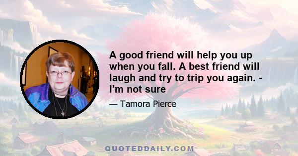 A good friend will help you up when you fall. A best friend will laugh and try to trip you again. - I'm not sure