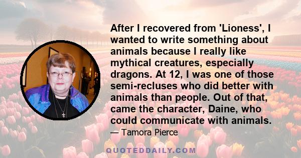 After I recovered from 'Lioness', I wanted to write something about animals because I really like mythical creatures, especially dragons. At 12, I was one of those semi-recluses who did better with animals than people.