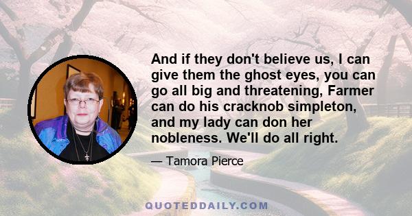 And if they don't believe us, I can give them the ghost eyes, you can go all big and threatening, Farmer can do his cracknob simpleton, and my lady can don her nobleness. We'll do all right.