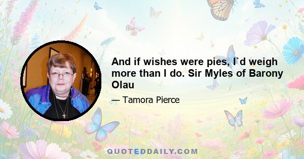 And if wishes were pies, I`d weigh more than I do. Sir Myles of Barony Olau