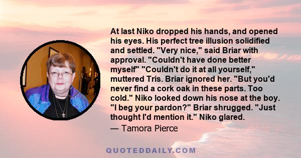 At last Niko dropped his hands, and opened his eyes. His perfect tree illusion solidified and settled. Very nice, said Briar with approval. Couldn't have done better myself Couldn't do it at all yourself, muttered Tris. 