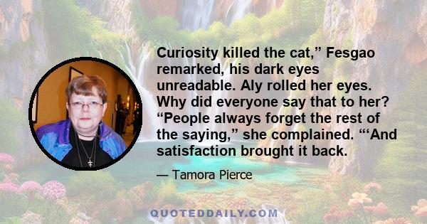 Curiosity killed the cat,” Fesgao remarked, his dark eyes unreadable. Aly rolled her eyes. Why did everyone say that to her? “People always forget the rest of the saying,” she complained. “‘And satisfaction brought it