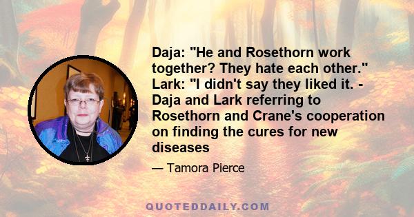 Daja: He and Rosethorn work together? They hate each other. Lark: I didn't say they liked it. - Daja and Lark referring to Rosethorn and Crane's cooperation on finding the cures for new diseases