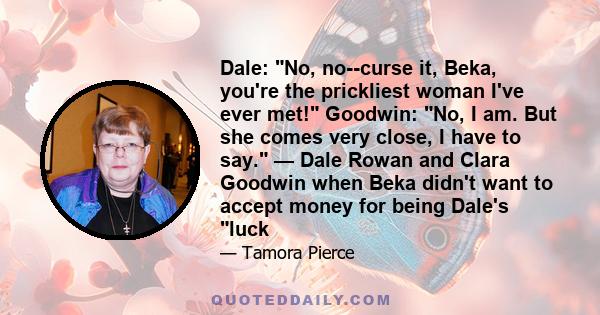 Dale: No, no--curse it, Beka, you're the prickliest woman I've ever met! Goodwin: No, I am. But she comes very close, I have to say. — Dale Rowan and Clara Goodwin when Beka didn't want to accept money for being Dale's