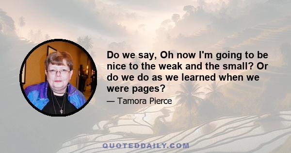 Do we say, Oh now I'm going to be nice to the weak and the small? Or do we do as we learned when we were pages?