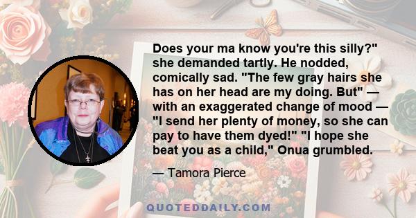 Does your ma know you're this silly? she demanded tartly. He nodded, comically sad. The few gray hairs she has on her head are my doing. But — with an exaggerated change of mood — I send her plenty of money, so she can