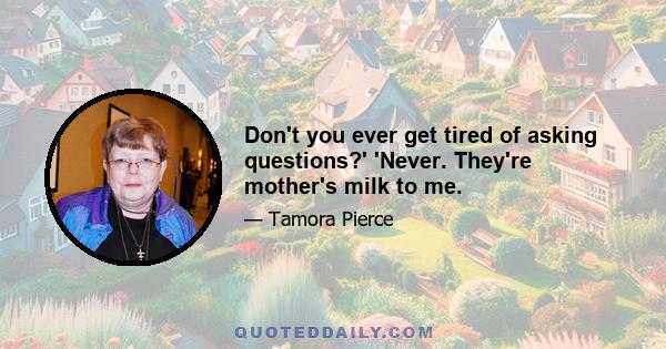 Don't you ever get tired of asking questions?' 'Never. They're mother's milk to me.