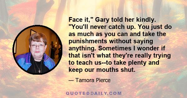 Face it, Gary told her kindly. You'll never catch up. You just do as much as you can and take the punishments without saying anything. Sometimes I wonder if that isn't what they're really trying to teach us--to take