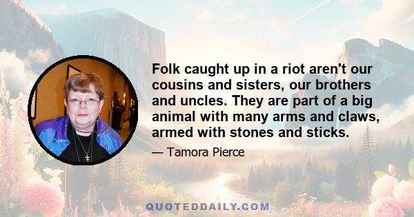 Folk caught up in a riot aren't our cousins and sisters, our brothers and uncles. They are part of a big animal with many arms and claws, armed with stones and sticks.