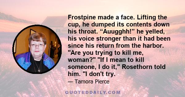 Frostpine made a face. Lifting the cup, he dumped its contents down his throat. “Auugghh!” he yelled, his voice stronger than it had been since his return from the harbor. Are you trying to kill me, woman? If I mean to