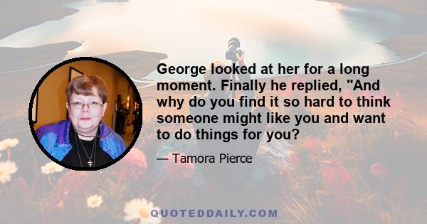 George looked at her for a long moment. Finally he replied, And why do you find it so hard to think someone might like you and want to do things for you?