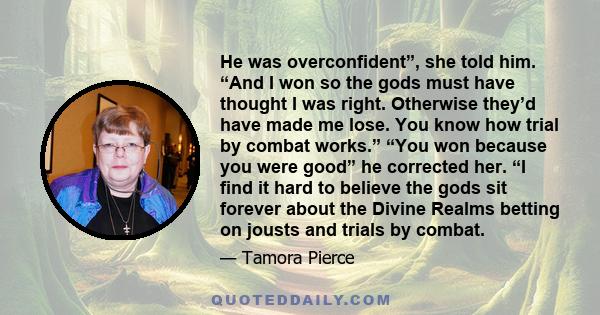 He was overconfident”, she told him. “And I won so the gods must have thought I was right. Otherwise they’d have made me lose. You know how trial by combat works.” “You won because you were good” he corrected her. “I