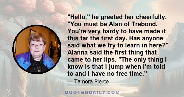 Hello, he greeted her cheerfully. You must be Alan of Trebond. You're very hardy to have made it this far the first day. Has anyone said what we try to learn in here? Alanna said the first thing that came to her lips.