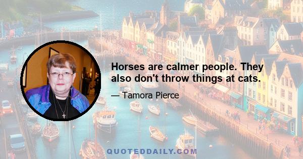 Horses are calmer people. They also don't throw things at cats.