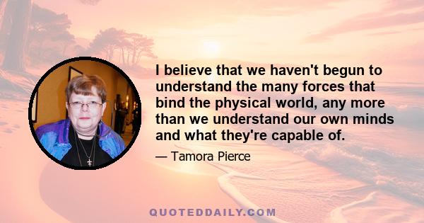 I believe that we haven't begun to understand the many forces that bind the physical world, any more than we understand our own minds and what they're capable of.