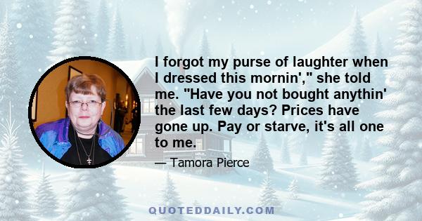 I forgot my purse of laughter when I dressed this mornin', she told me. Have you not bought anythin' the last few days? Prices have gone up. Pay or starve, it's all one to me.