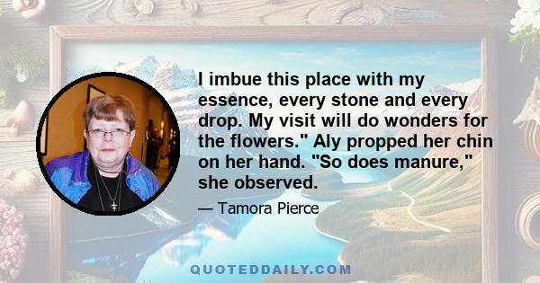 I imbue this place with my essence, every stone and every drop. My visit will do wonders for the flowers. Aly propped her chin on her hand. So does manure, she observed.