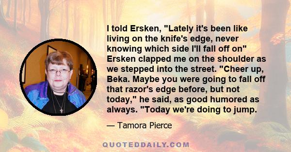 I told Ersken, Lately it's been like living on the knife's edge, never knowing which side I'll fall off on Ersken clapped me on the shoulder as we stepped into the street. Cheer up, Beka. Maybe you were going to fall