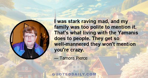 I was stark raving mad, and my family was too polite to mention it. That's what living with the Yamanis does to people. They get so well-mannered they won't mention you're crazy.