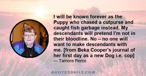 I will be known forever as the Puppy who chased a cutpurse and caught fish garbage instead. My descendants will pretend I'm not in their bloodline. No – no one will want to make descendants with me. [from Beka Cooper's