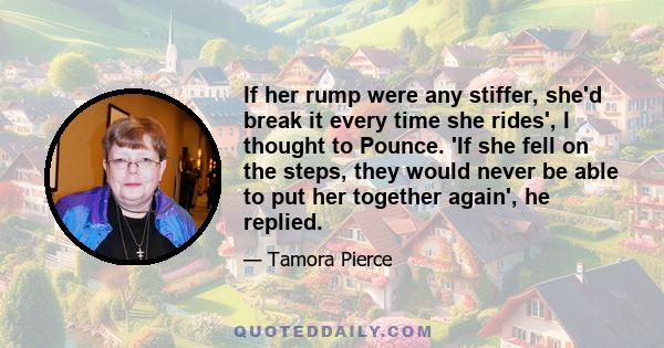 If her rump were any stiffer, she'd break it every time she rides', I thought to Pounce. 'If she fell on the steps, they would never be able to put her together again', he replied.