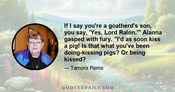 If I say you're a goatherd's son, you say, 'Yes, Lord Ralon.' Alanna gasped with fury. I'd as soon kiss a pig! Is that what you've been doing-kissing pigs? Or being kissed?