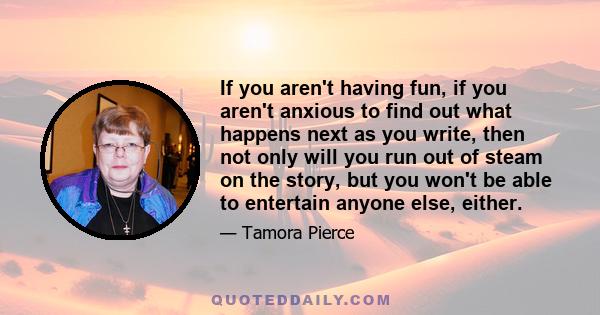 If you aren't having fun, if you aren't anxious to find out what happens next as you write, then not only will you run out of steam on the story, but you won't be able to entertain anyone else, either.