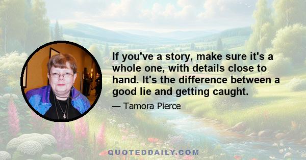 If you've a story, make sure it's a whole one, with details close to hand. It's the difference between a good lie and getting caught.