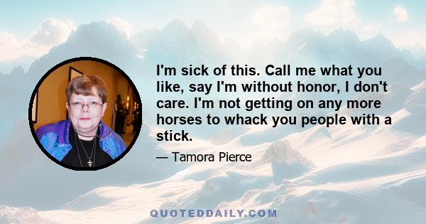 I'm sick of this. Call me what you like, say I'm without honor, I don't care. I'm not getting on any more horses to whack you people with a stick.