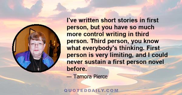 I've written short stories in first person, but you have so much more control writing in third person. Third person, you know what everybody's thinking. First person is very limiting, and I could never sustain a first