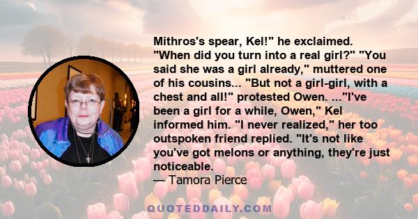 Mithros's spear, Kel! he exclaimed. When did you turn into a real girl? You said she was a girl already, muttered one of his cousins... But not a girl-girl, with a chest and all! protested Owen. ...I've been a girl for