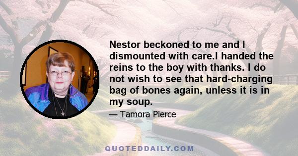 Nestor beckoned to me and I dismounted with care.I handed the reins to the boy with thanks. I do not wish to see that hard-charging bag of bones again, unless it is in my soup.