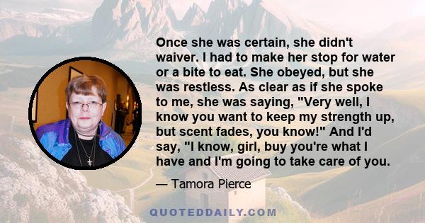 Once she was certain, she didn't waiver. I had to make her stop for water or a bite to eat. She obeyed, but she was restless. As clear as if she spoke to me, she was saying, Very well, I know you want to keep my