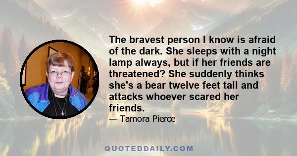 The bravest person I know is afraid of the dark. She sleeps with a night lamp always, but if her friends are threatened? She suddenly thinks she's a bear twelve feet tall and attacks whoever scared her friends.