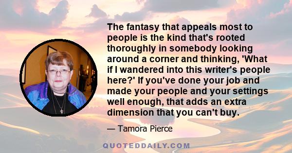 The fantasy that appeals most to people is the kind that's rooted thoroughly in somebody looking around a corner and thinking, 'What if I wandered into this writer's people here?' If you've done your job and made your