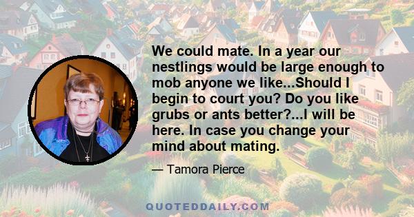 We could mate. In a year our nestlings would be large enough to mob anyone we like...Should I begin to court you? Do you like grubs or ants better?...I will be here. In case you change your mind about mating.