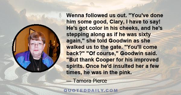 Wenna followed us out. You've done him some good, Clary, I have to say! He's got color in his cheeks, and he's stepping along as if he was sixty again, she told Goodwin as she walked us to the gate. You'll come back? Of 