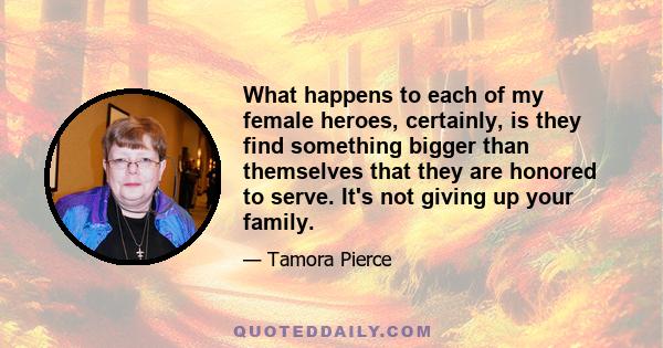 What happens to each of my female heroes, certainly, is they find something bigger than themselves that they are honored to serve. It's not giving up your family.