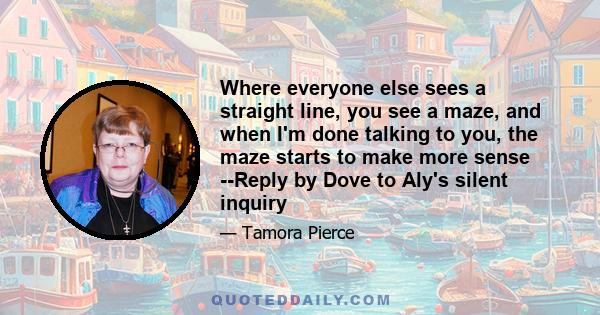 Where everyone else sees a straight line, you see a maze, and when I'm done talking to you, the maze starts to make more sense --Reply by Dove to Aly's silent inquiry