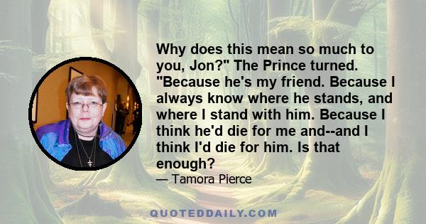 Why does this mean so much to you, Jon? The Prince turned. Because he's my friend. Because I always know where he stands, and where I stand with him. Because I think he'd die for me and--and I think I'd die for him. Is