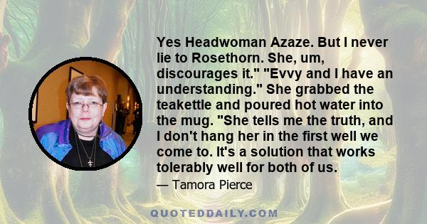 Yes Headwoman Azaze. But I never lie to Rosethorn. She, um, discourages it. Evvy and I have an understanding. She grabbed the teakettle and poured hot water into the mug. She tells me the truth, and I don't hang her in