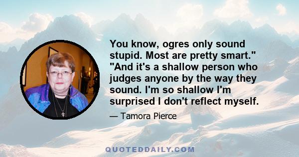 You know, ogres only sound stupid. Most are pretty smart. And it's a shallow person who judges anyone by the way they sound. I'm so shallow I'm surprised I don't reflect myself.