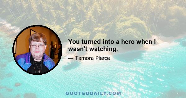 You turned into a hero when I wasn't watching.