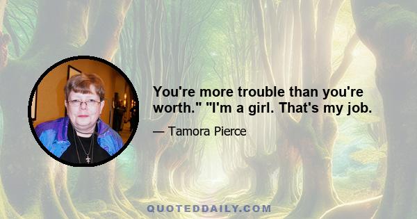 You're more trouble than you're worth. I'm a girl. That's my job.