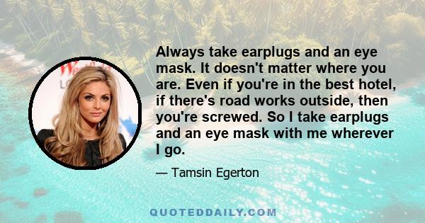 Always take earplugs and an eye mask. It doesn't matter where you are. Even if you're in the best hotel, if there's road works outside, then you're screwed. So I take earplugs and an eye mask with me wherever I go.