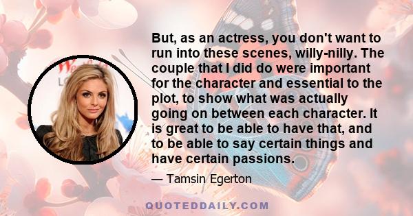 But, as an actress, you don't want to run into these scenes, willy-nilly. The couple that I did do were important for the character and essential to the plot, to show what was actually going on between each character.