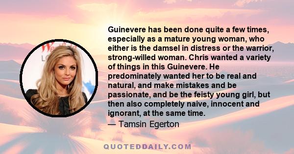 Guinevere has been done quite a few times, especially as a mature young woman, who either is the damsel in distress or the warrior, strong-willed woman. Chris wanted a variety of things in this Guinevere. He