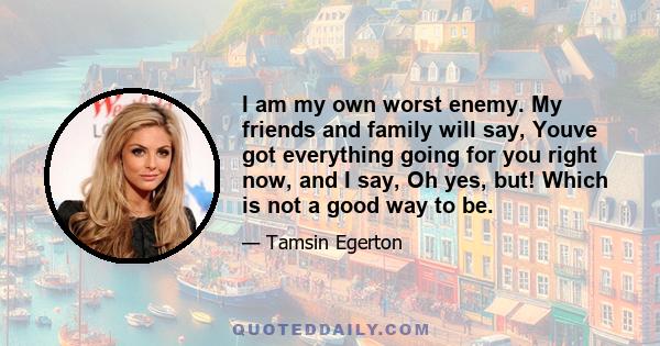 I am my own worst enemy. My friends and family will say, Youve got everything going for you right now, and I say, Oh yes, but! Which is not a good way to be.